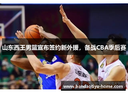 山东西王男篮宣布签约新外援，备战CBA季后赛