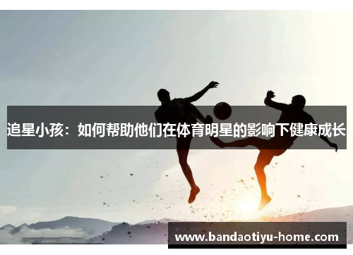 追星小孩：如何帮助他们在体育明星的影响下健康成长